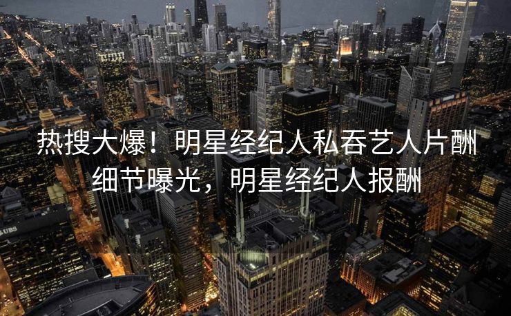 热搜大爆！明星经纪人私吞艺人片酬细节曝光，明星经纪人报酬