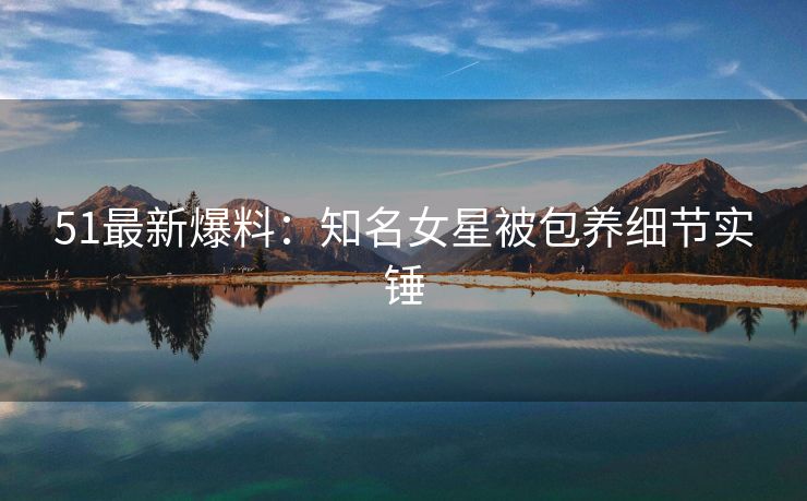 51最新爆料：知名女星被包养细节实锤