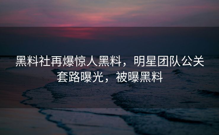 黑料社再爆惊人黑料，明星团队公关套路曝光，被曝黑料