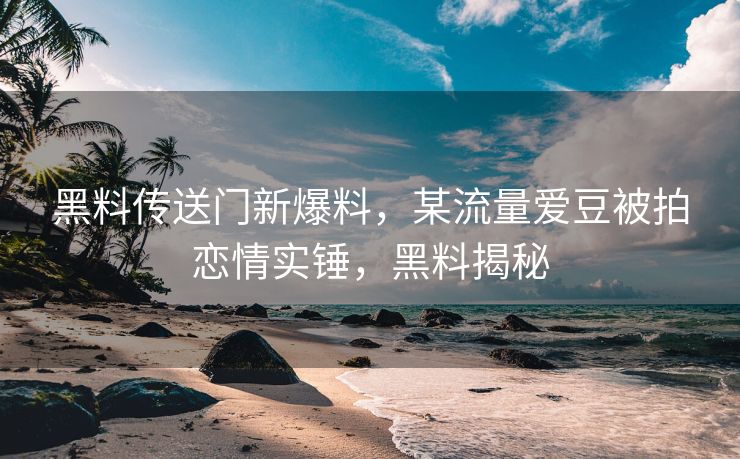 黑料传送门新爆料，某流量爱豆被拍恋情实锤，黑料揭秘