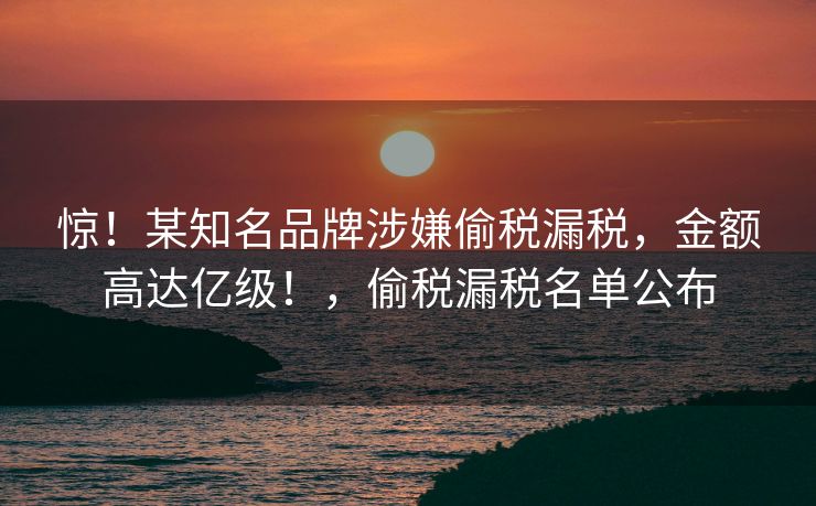 惊！某知名品牌涉嫌偷税漏税，金额高达亿级！，偷税漏税名单公布