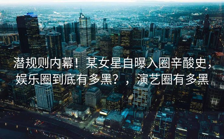潜规则内幕！某女星自曝入圈辛酸史，娱乐圈到底有多黑？，演艺圈有多黑