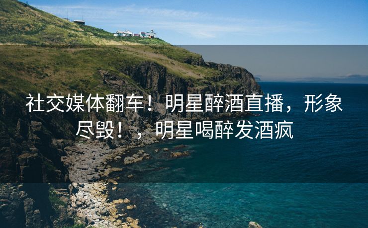 社交媒体翻车！明星醉酒直播，形象尽毁！，明星喝醉发酒疯