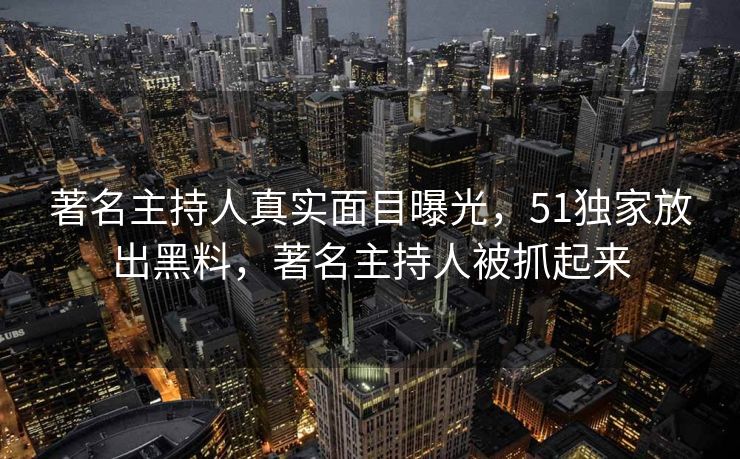 著名主持人真实面目曝光，51独家放出黑料，著名主持人被抓起来