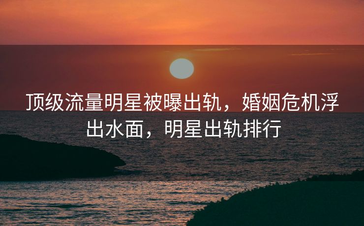 顶级流量明星被曝出轨，婚姻危机浮出水面，明星出轨排行
