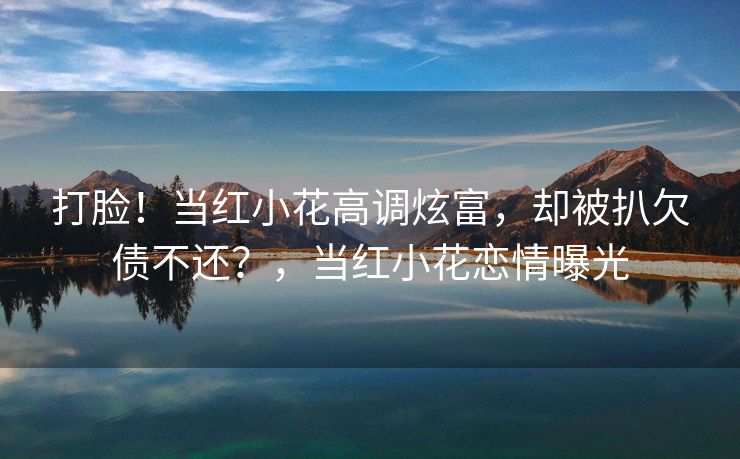 打脸！当红小花高调炫富，却被扒欠债不还？，当红小花恋情曝光