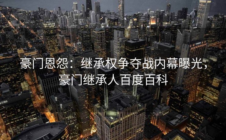 豪门恩怨：继承权争夺战内幕曝光，豪门继承人百度百科
