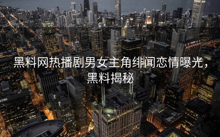 黑料网热播剧男女主角绯闻恋情曝光，黑料揭秘