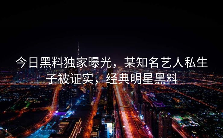 今日黑料独家曝光，某知名艺人私生子被证实，经典明星黑料