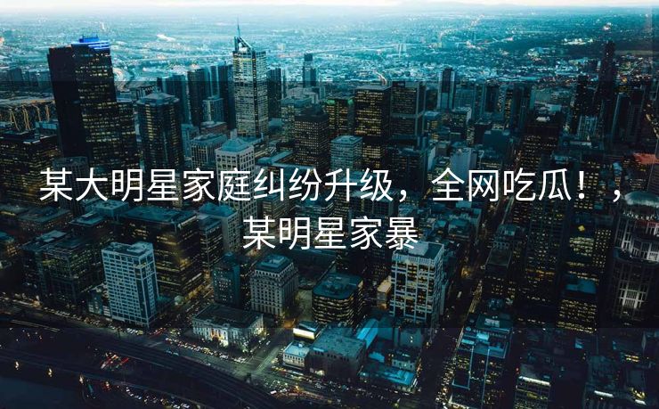某大明星家庭纠纷升级，全网吃瓜！，某明星家暴