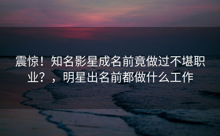 震惊！知名影星成名前竟做过不堪职业？，明星出名前都做什么工作
