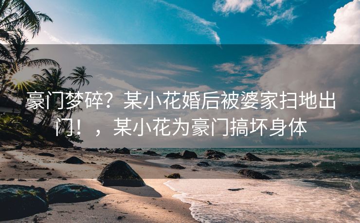 豪门梦碎？某小花婚后被婆家扫地出门！，某小花为豪门搞坏身体