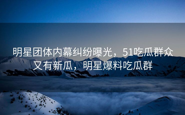 明星团体内幕纠纷曝光，51吃瓜群众又有新瓜，明星爆料吃瓜群