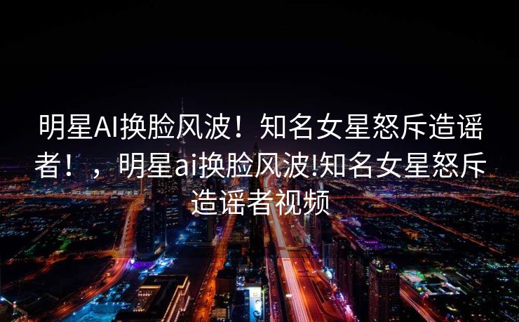 明星AI换脸风波！知名女星怒斥造谣者！，明星ai换脸风波!知名女星怒斥造谣者视频