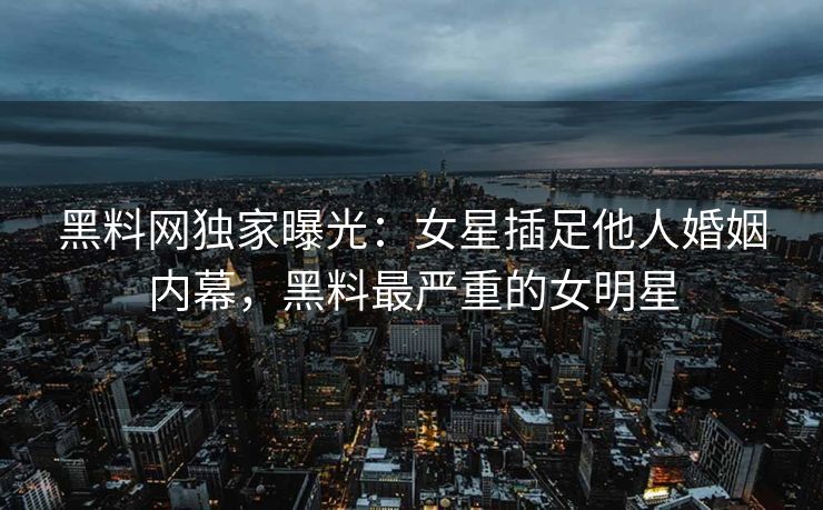 黑料网独家曝光：女星插足他人婚姻内幕，黑料最严重的女明星