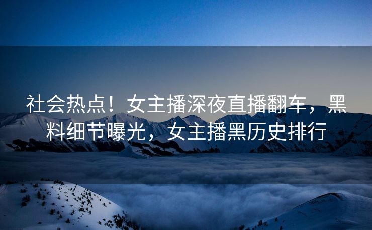 社会热点！女主播深夜直播翻车，黑料细节曝光，女主播黑历史排行