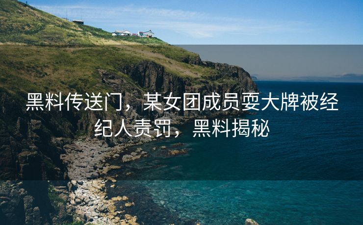 黑料传送门，某女团成员耍大牌被经纪人责罚，黑料揭秘