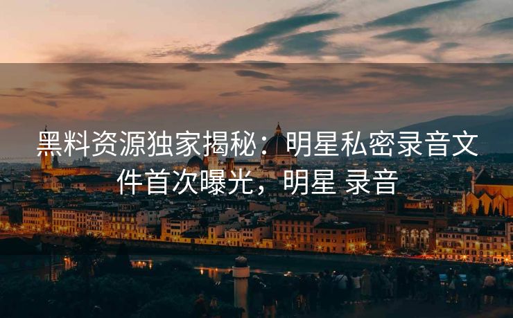 黑料资源独家揭秘：明星私密录音文件首次曝光，明星 录音