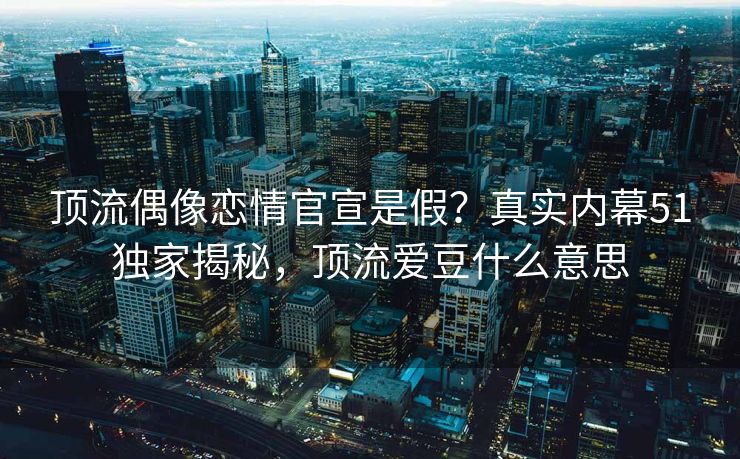顶流偶像恋情官宣是假？真实内幕51独家揭秘，顶流爱豆什么意思