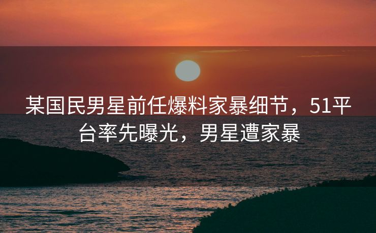 某国民男星前任爆料家暴细节，51平台率先曝光，男星遭家暴