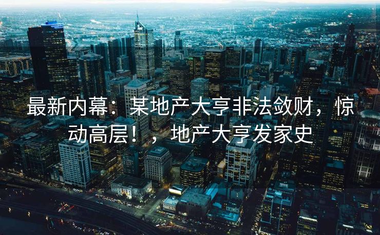 最新内幕：某地产大亨非法敛财，惊动高层！，地产大亨发家史