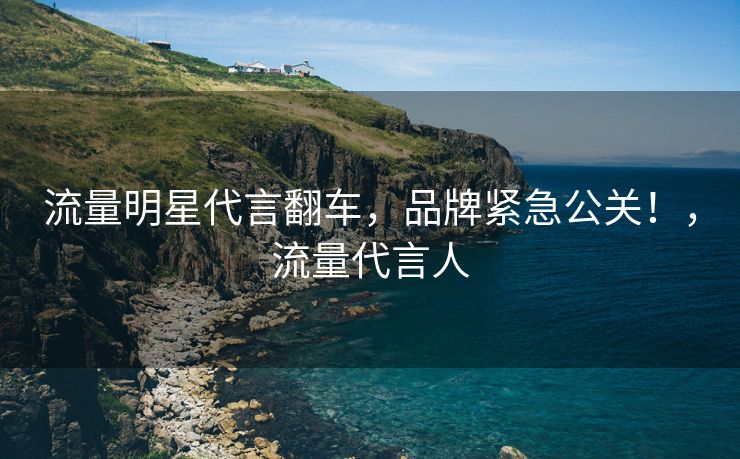 流量明星代言翻车，品牌紧急公关！，流量代言人