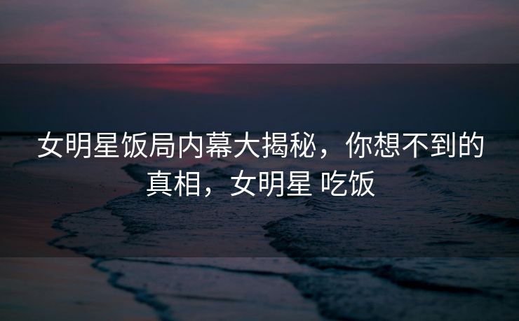 女明星饭局内幕大揭秘，你想不到的真相，女明星 吃饭