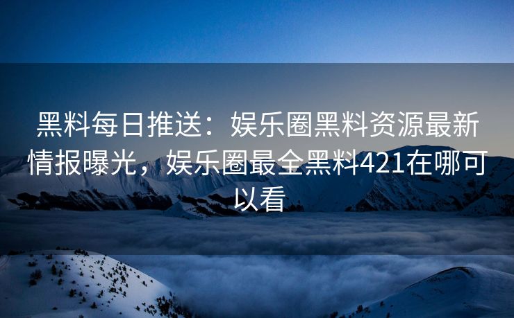 黑料每日推送：娱乐圈黑料资源最新情报曝光，娱乐圈最全黑料421在哪可以看