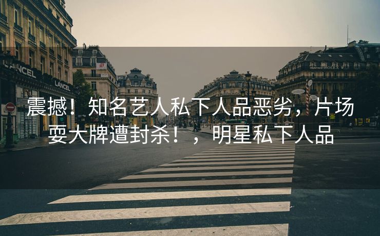 震撼！知名艺人私下人品恶劣，片场耍大牌遭封杀！，明星私下人品