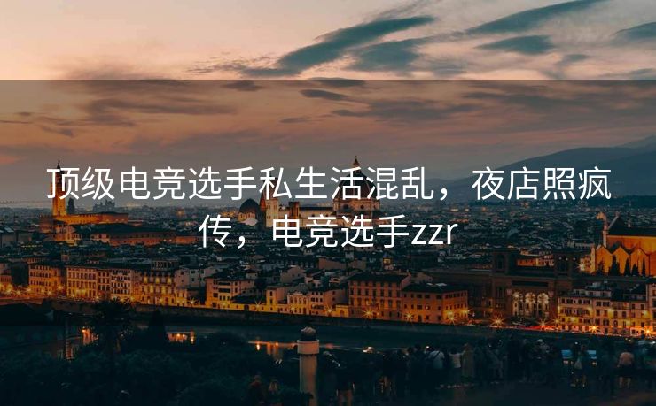 顶级电竞选手私生活混乱，夜店照疯传，电竞选手zzr