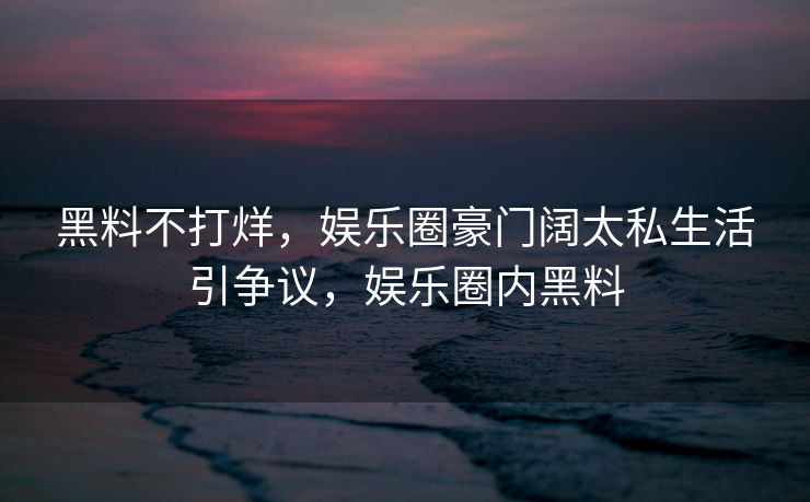 黑料不打烊，娱乐圈豪门阔太私生活引争议，娱乐圈内黑料
