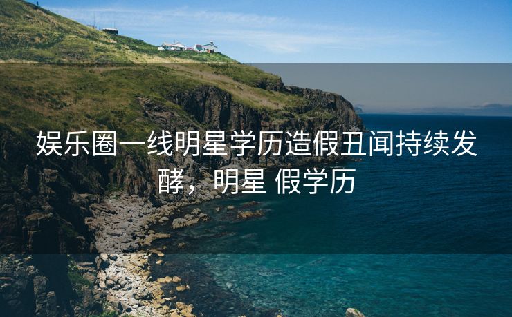 娱乐圈一线明星学历造假丑闻持续发酵，明星 假学历