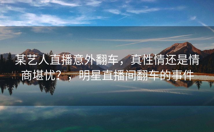 某艺人直播意外翻车，真性情还是情商堪忧？，明星直播间翻车的事件