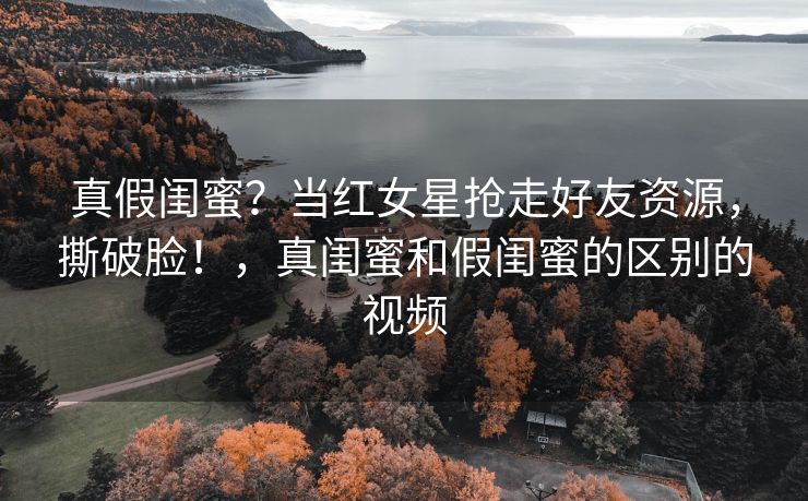 真假闺蜜？当红女星抢走好友资源，撕破脸！，真闺蜜和假闺蜜的区别的视频