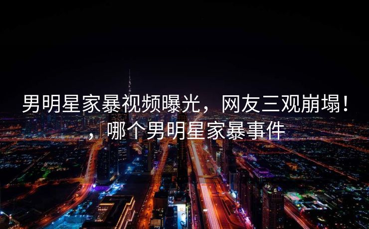 男明星家暴视频曝光，网友三观崩塌！，哪个男明星家暴事件