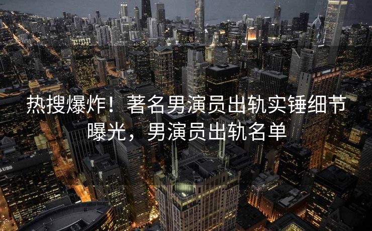 热搜爆炸！著名男演员出轨实锤细节曝光，男演员出轨名单