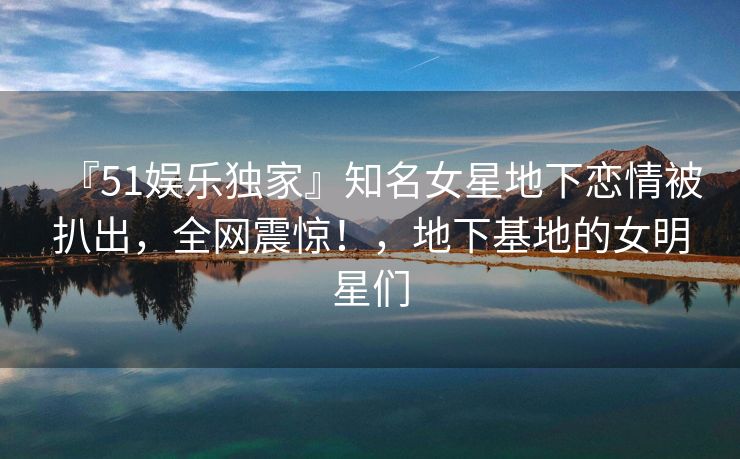 『51娱乐独家』知名女星地下恋情被扒出，全网震惊！，地下基地的女明星们