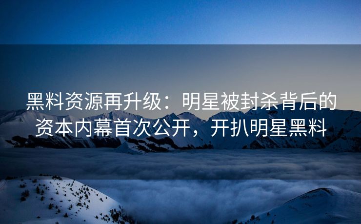 黑料资源再升级：明星被封杀背后的资本内幕首次公开，开扒明星黑料