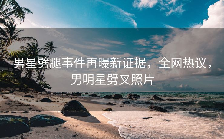 男星劈腿事件再曝新证据，全网热议，男明星劈叉照片