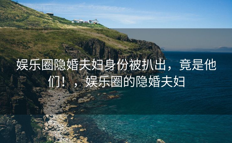 娱乐圈隐婚夫妇身份被扒出，竟是他们！，娱乐圈的隐婚夫妇