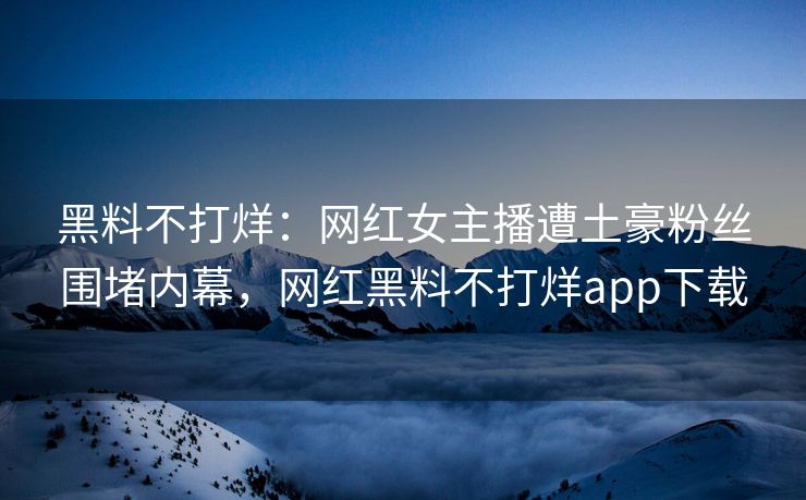 黑料不打烊:网红女主播遭土豪粉丝围堵内幕,网红黑料不打烊app下载 黑料不打烊:网红女主播遭土豪粉丝围堵内幕,网红黑料不打烊app下载