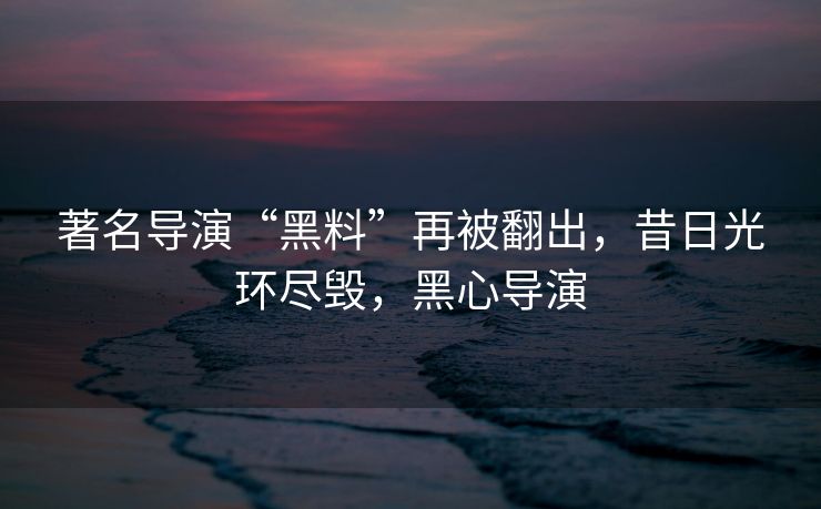 著名导演“黑料”再被翻出，昔日光环尽毁，黑心导演