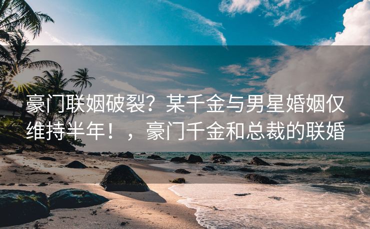 豪门联姻破裂？某千金与男星婚姻仅维持半年！，豪门千金和总裁的联婚
