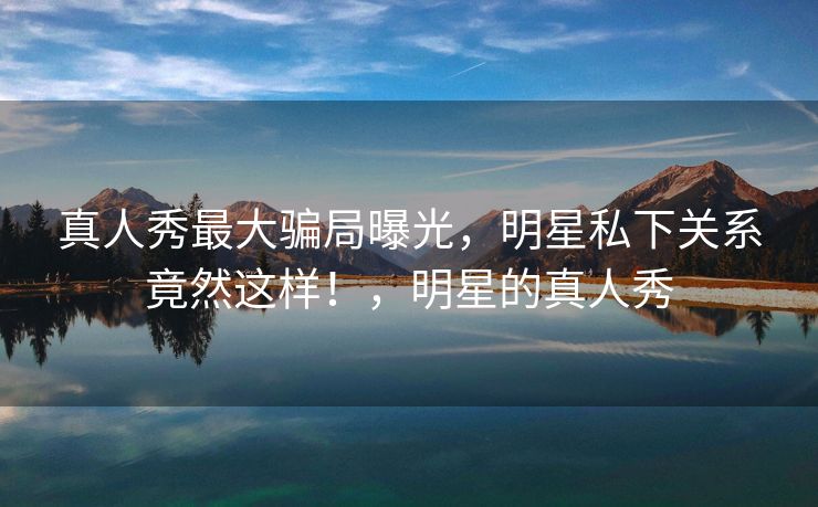 真人秀最大骗局曝光，明星私下关系竟然这样！，明星的真人秀