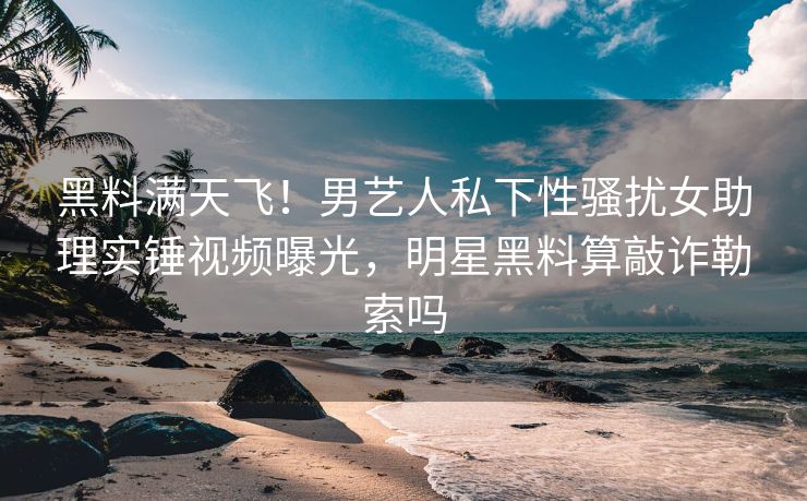 黑料满天飞！男艺人私下性骚扰女助理实锤视频曝光，明星黑料算敲诈勒索吗