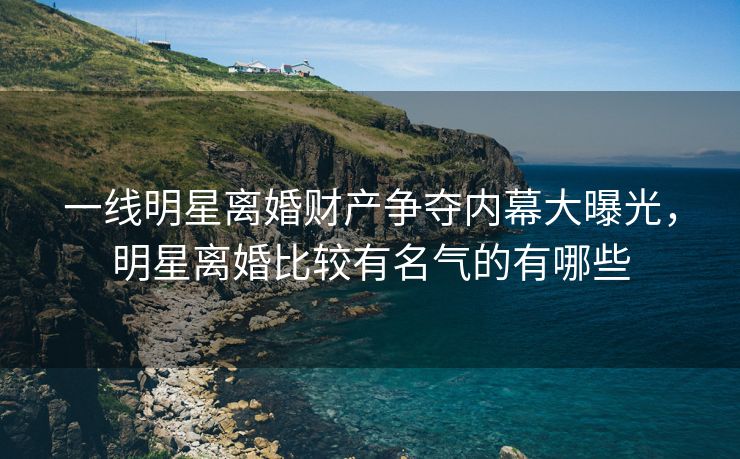 一线明星离婚财产争夺内幕大曝光，明星离婚比较有名气的有哪些