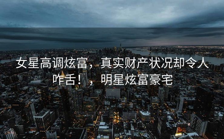 女星高调炫富，真实财产状况却令人咋舌！，明星炫富豪宅
