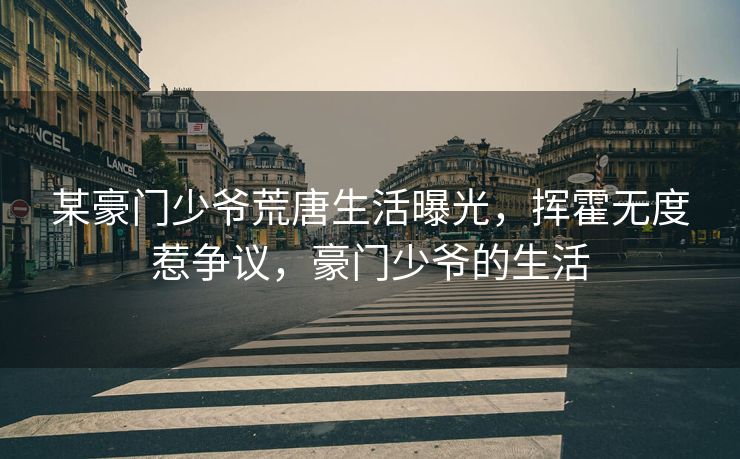某豪门少爷荒唐生活曝光，挥霍无度惹争议，豪门少爷的生活