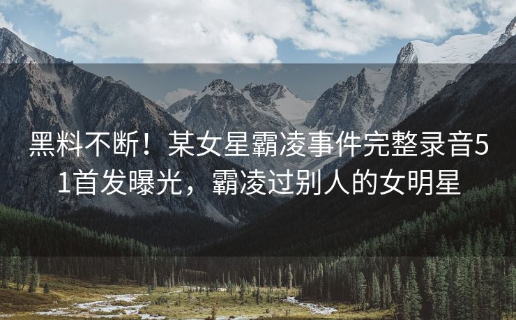 黑料不断！某女星霸凌事件完整录音51首发曝光，霸凌过别人的女明星