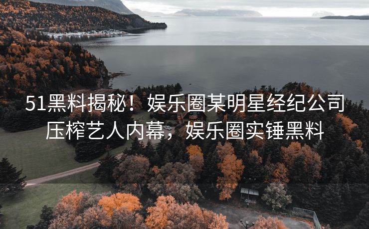 51黑料揭秘！娱乐圈某明星经纪公司压榨艺人内幕，娱乐圈实锤黑料